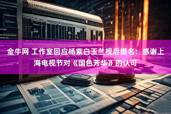 金牛网 工作室回应杨紫白玉兰视后提名：感谢上海电视节对《国色芳华》的认可