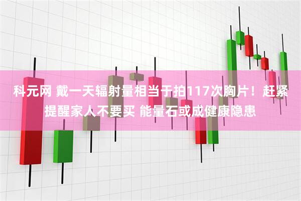 科元网 戴一天辐射量相当于拍117次胸片！赶紧提醒家人不要买 能量石或成健康隐患