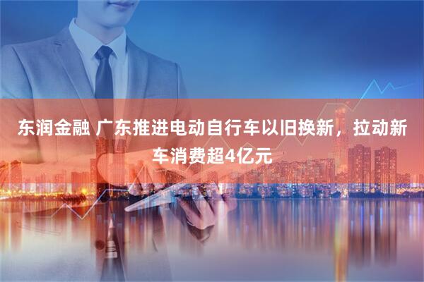东润金融 广东推进电动自行车以旧换新，拉动新车消费超4亿元