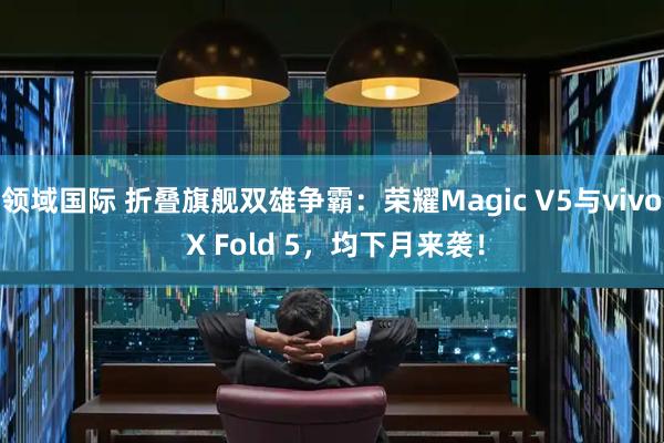 领域国际 折叠旗舰双雄争霸：荣耀Magic V5与vivo X Fold 5，均下月来袭！