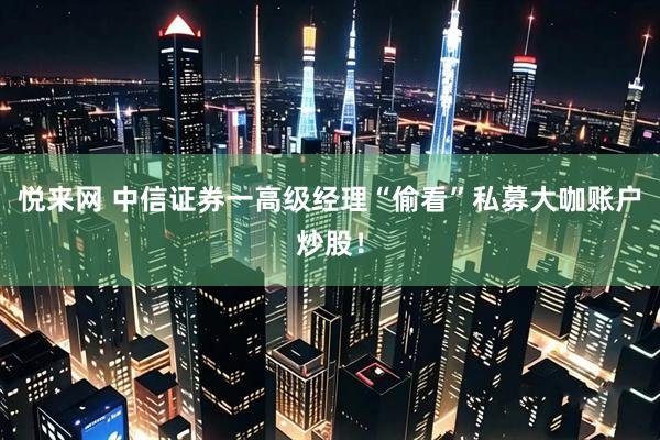 悦来网 中信证券一高级经理“偷看”私募大咖账户炒股！