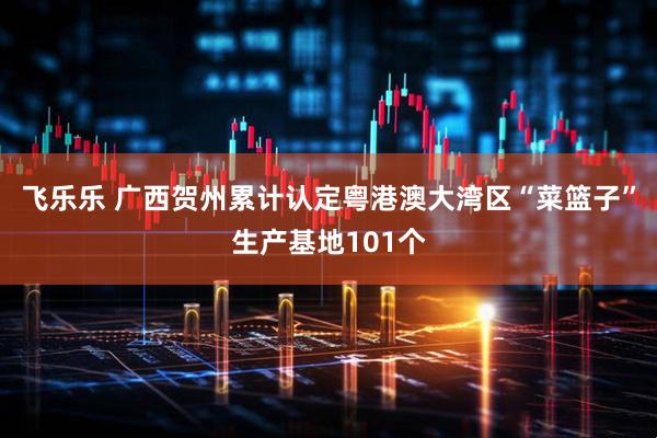 飞乐乐 广西贺州累计认定粤港澳大湾区“菜篮子”生产基地101个
