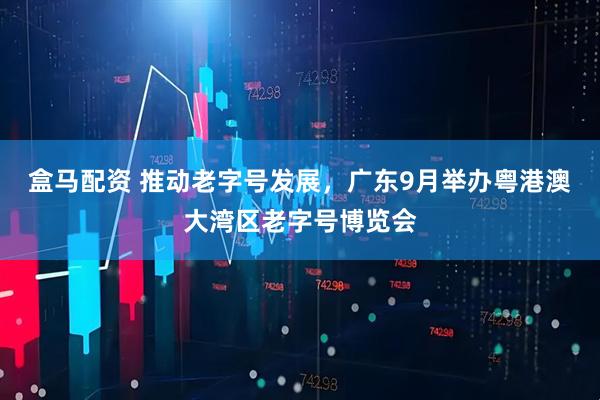 盒马配资 推动老字号发展，广东9月举办粤港澳大湾区老字号博览会