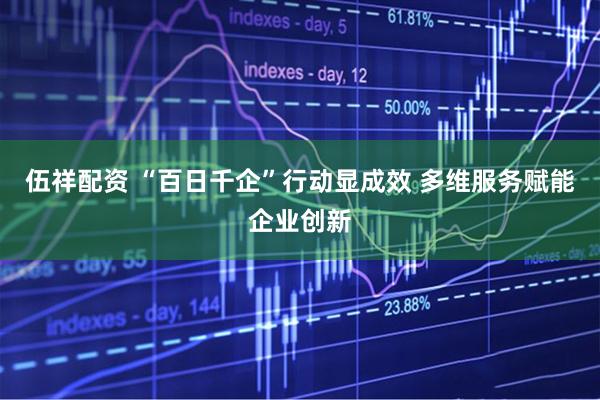 伍祥配资 “百日千企”行动显成效 多维服务赋能企业创新