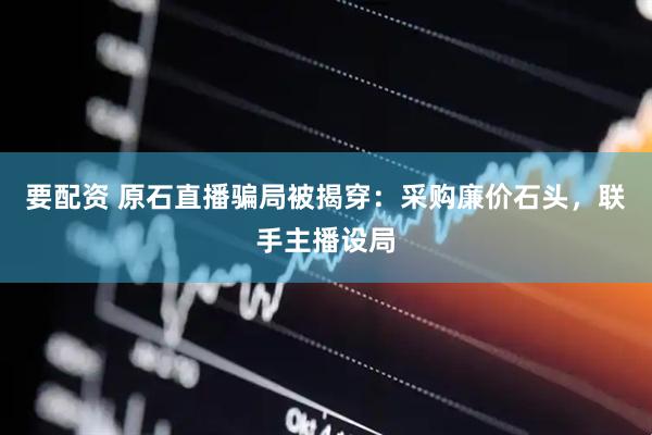 要配资 原石直播骗局被揭穿：采购廉价石头，联手主播设局