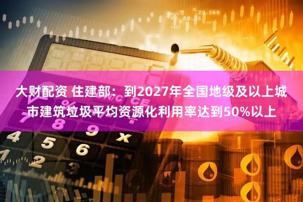大财配资 住建部：到2027年全国地级及以上城市建筑垃圾平均资源化利用率达到50%以上