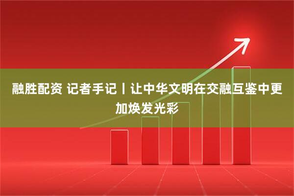 融胜配资 记者手记丨让中华文明在交融互鉴中更加焕发光彩