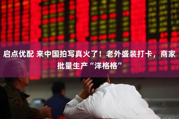 启点优配 来中国拍写真火了！老外盛装打卡，商家批量生产“洋格格”