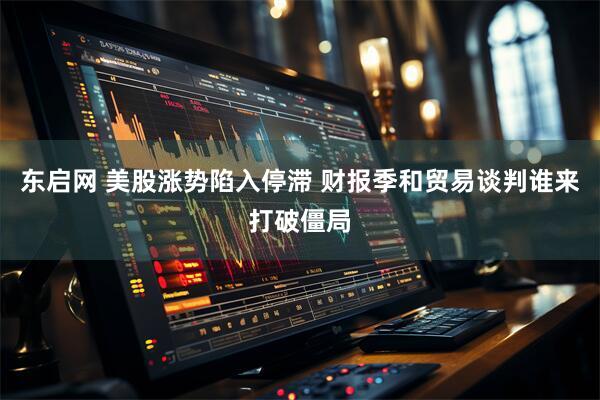 东启网 美股涨势陷入停滞 财报季和贸易谈判谁来打破僵局