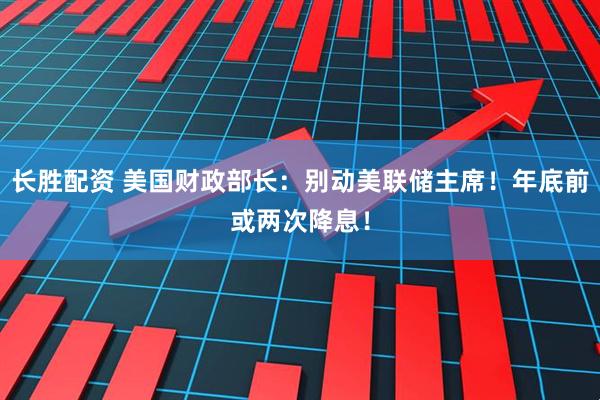 长胜配资 美国财政部长：别动美联储主席！年底前或两次降息！
