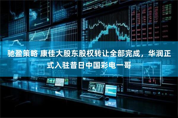 驰盈策略 康佳大股东股权转让全部完成，华润正式入驻昔日中国彩电一哥