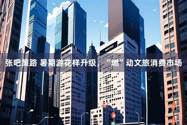 张吧策路 暑期游花样升级，“燃”动文旅消费市场