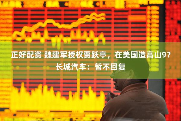 正好配资 魏建军授权贾跃亭，在美国造高山9？长城汽车：暂不回复