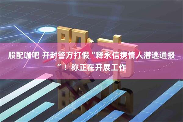 股配咖吧 开封警方打假“释永信携情人潜逃通报”！称正在开展工作
