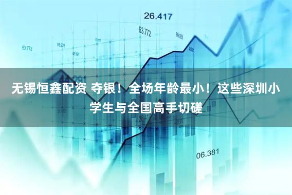无锡恒鑫配资 夺银！全场年龄最小！这些深圳小学生与全国高手切磋