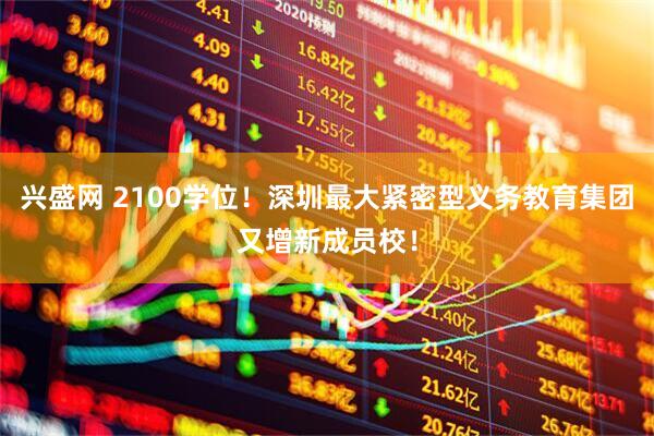 兴盛网 2100学位！深圳最大紧密型义务教育集团又增新成员校！