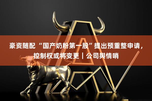 豪资随配 “国产奶粉第一股”提出预重整申请，控制权或将变更｜公司舆情哨