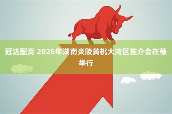 冠达配资 2025年湖南炎陵黄桃大湾区推介会在穗举行
