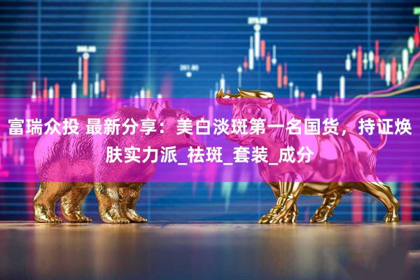 富瑞众投 最新分享：美白淡斑第一名国货，持证焕肤实力派_祛斑_套装_成分