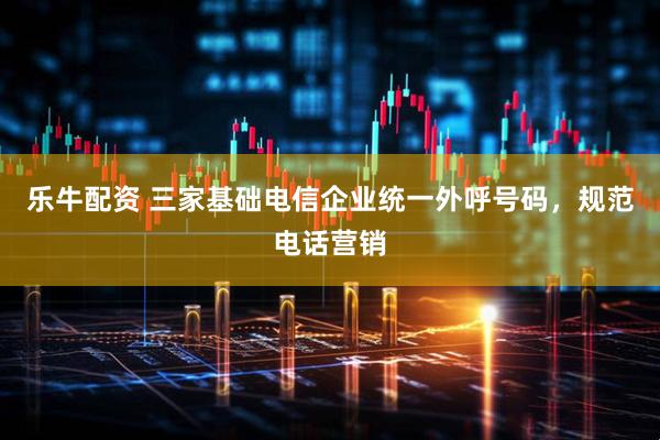 乐牛配资 三家基础电信企业统一外呼号码，规范电话营销
