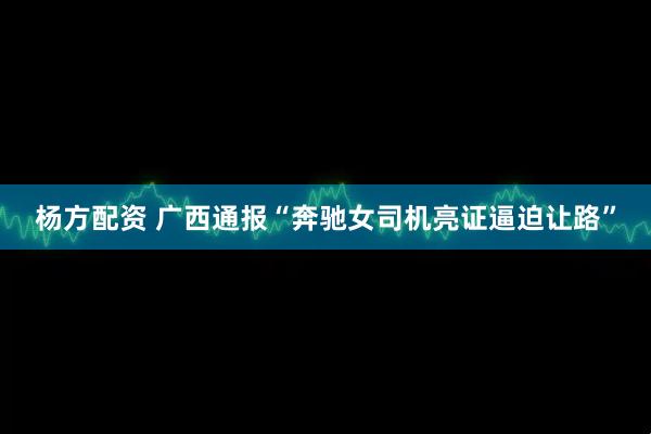 杨方配资 广西通报“奔驰女司机亮证逼迫让路”