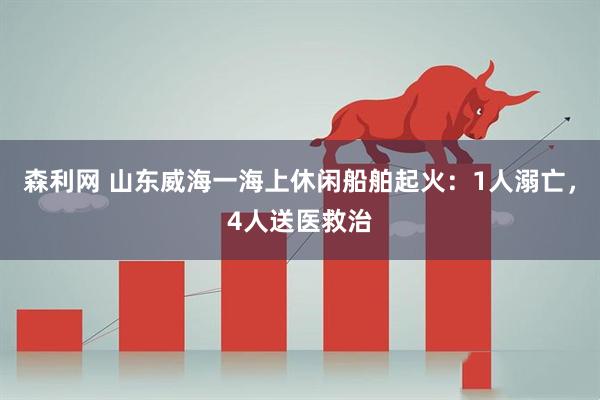 森利网 山东威海一海上休闲船舶起火：1人溺亡，4人送医救治