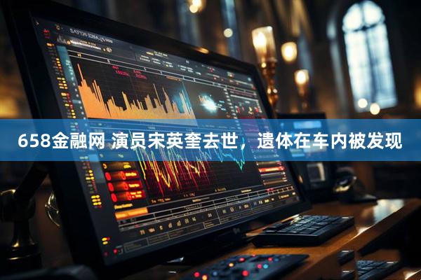 658金融网 演员宋英奎去世，遗体在车内被发现