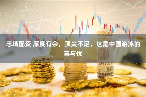 忠琦配资 厚度有余，顶尖不足，这是中国游泳的喜与忧