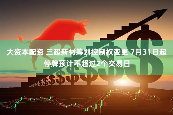 大资本配资 三超新材筹划控制权变更 7月31日起停牌预计不超过2个交易日