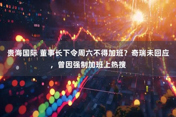 贵海国际 董事长下令周六不得加班？奇瑞未回应，曾因强制加班上热搜