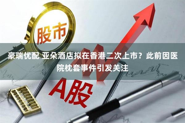豪瑞优配 亚朵酒店拟在香港二次上市？此前因医院枕套事件引发关注