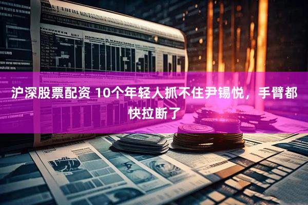 沪深股票配资 10个年轻人抓不住尹锡悦，手臂都快拉断了