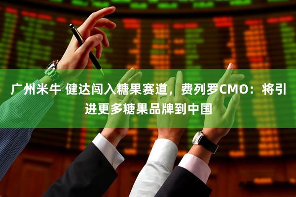广州米牛 健达闯入糖果赛道，费列罗CMO：将引进更多糖果品牌到中国