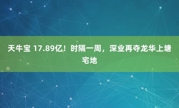 天牛宝 17.89亿！时隔一周，深业再夺龙华上塘宅地