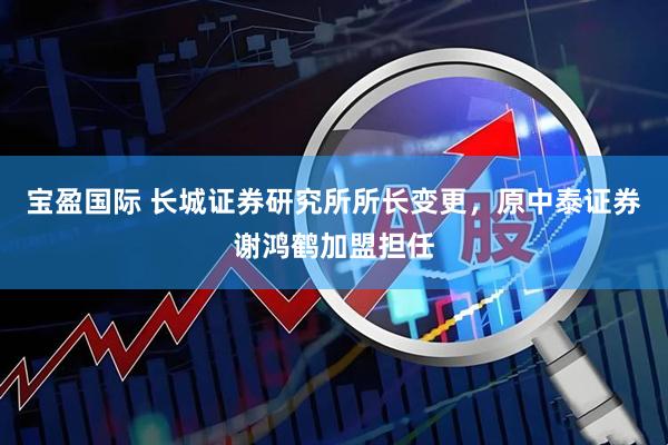 宝盈国际 长城证券研究所所长变更，原中泰证券谢鸿鹤加盟担任