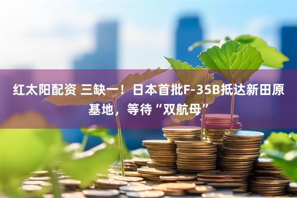 红太阳配资 三缺一！日本首批F-35B抵达新田原基地，等待“双航母”