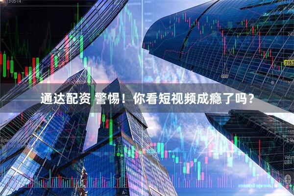 通达配资 警惕！你看短视频成瘾了吗？