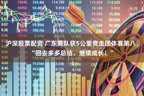 沪深股票配资 广东男队获5公里竞走团体赛第八，“回去多多总结，继续成长！”