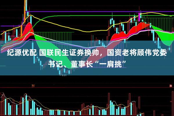 纪源优配 国联民生证券换帅,国资老将顾伟党委书记、董事长“一肩挑”