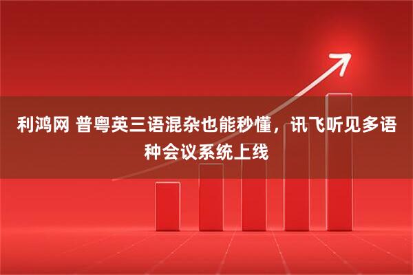 利鸿网 普粤英三语混杂也能秒懂，讯飞听见多语种会议系统上线