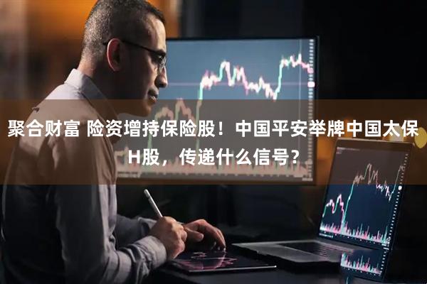 聚合财富 险资增持保险股！中国平安举牌中国太保H股，传递什么信号？