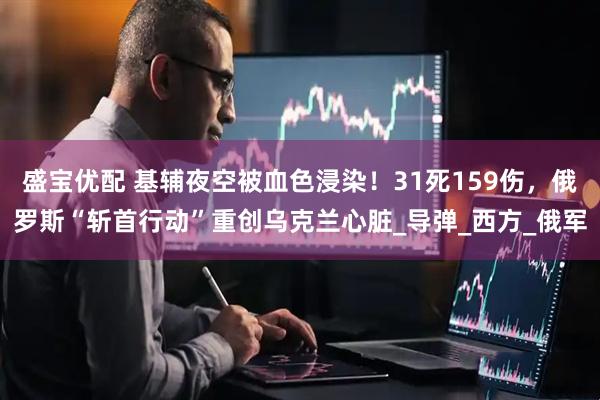 盛宝优配 基辅夜空被血色浸染！31死159伤，俄罗斯“斩首行动”重创乌克兰心脏_导弹_西方_俄军