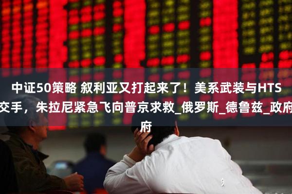 中证50策略 叙利亚又打起来了！美系武装与HTS交手，朱拉尼紧急飞向普京求救_俄罗斯_德鲁兹_政府