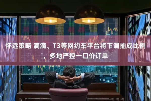 怀远策略 滴滴、T3等网约车平台将下调抽成比例，多地严控一口价订单