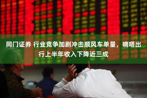 同门证券 行业竞争加剧冲击顺风车单量，嘀嗒出行上半年收入下降近三成