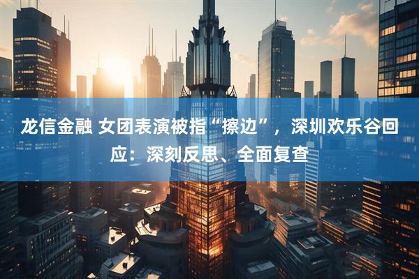 龙信金融 女团表演被指“擦边”，深圳欢乐谷回应：深刻反思、全面复查