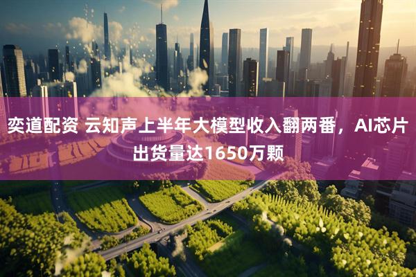 奕道配资 云知声上半年大模型收入翻两番，AI芯片出货量达1650万颗
