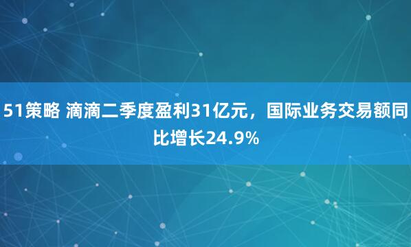 51策略 滴滴二季度盈利31亿元，国际业务交易额同比增长24.9%
