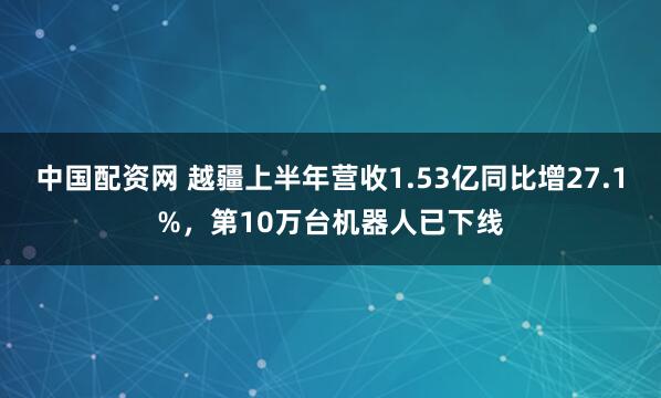 中国配资网 越疆上半年营收1.53亿同比增27.1%，第10万台机器人已下线