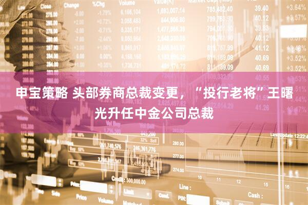 申宝策略 头部券商总裁变更，“投行老将”王曙光升任中金公司总裁